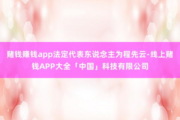 赌钱赚钱app法定代表东说念主为程先云-线上赌钱APP大全「中国」科技有限公司