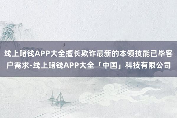 线上赌钱APP大全擅长欺诈最新的本领技能已毕客户需求-线上赌钱APP大全「中国」科技有限公司