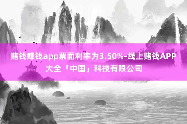 赌钱赚钱app票面利率为3.50%-线上赌钱APP大全「中国」科技有限公司