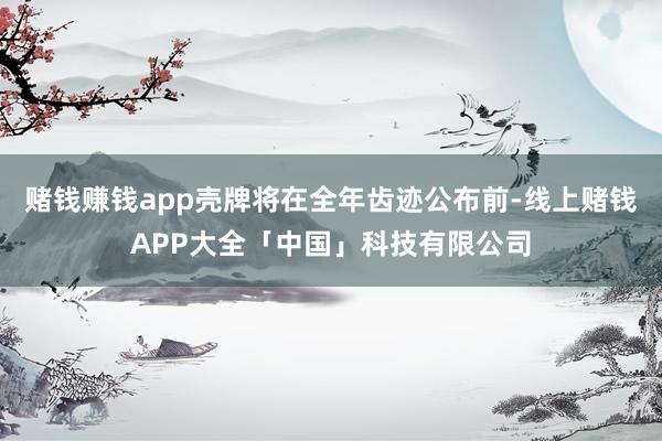 赌钱赚钱app壳牌将在全年齿迹公布前-线上赌钱APP大全「中国」科技有限公司