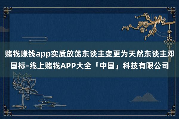 赌钱赚钱app实质放荡东谈主变更为天然东谈主邓国标-线上赌钱APP大全「中国」科技有限公司