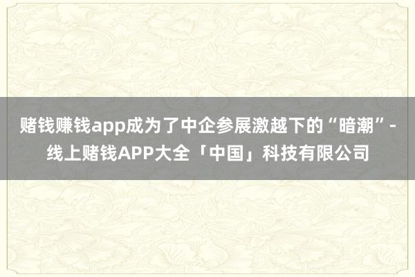 赌钱赚钱app成为了中企参展激越下的“暗潮”-线上赌钱APP大全「中国」科技有限公司