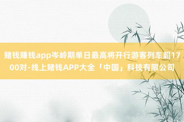 赌钱赚钱app岑岭期单日最高将开行游客列车超1700对-线上赌钱APP大全「中国」科技有限公司