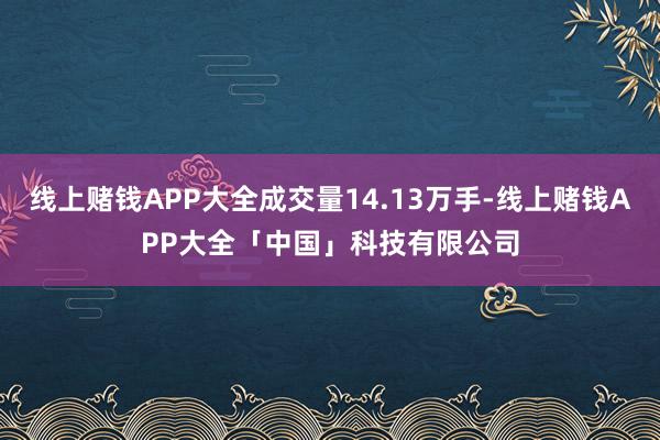 线上赌钱APP大全成交量14.13万手-线上赌钱APP大全「中国」科技有限公司