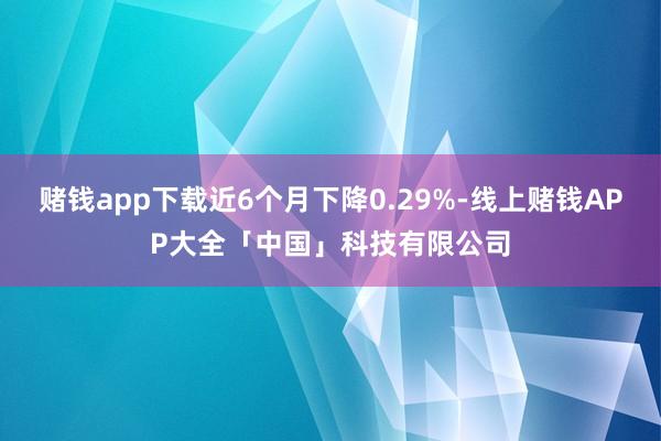 赌钱app下载近6个月下降0.29%-线上赌钱APP大全「中国」科技有限公司