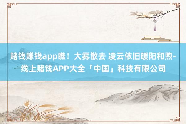 赌钱赚钱app瞧！大雾散去 凌云依旧暖阳和煦-线上赌钱APP大全「中国」科技有限公司