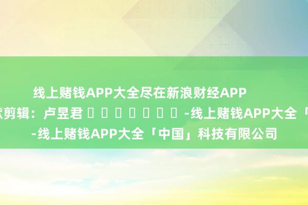 线上赌钱APP大全尽在新浪财经APP            						包袱剪辑：卢昱君 							-线上赌钱APP大全「中国」科技有限公司