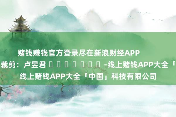 赌钱赚钱官方登录尽在新浪财经APP            						背负裁剪：卢昱君 							-线上赌钱APP大全「中国」科技有限公司