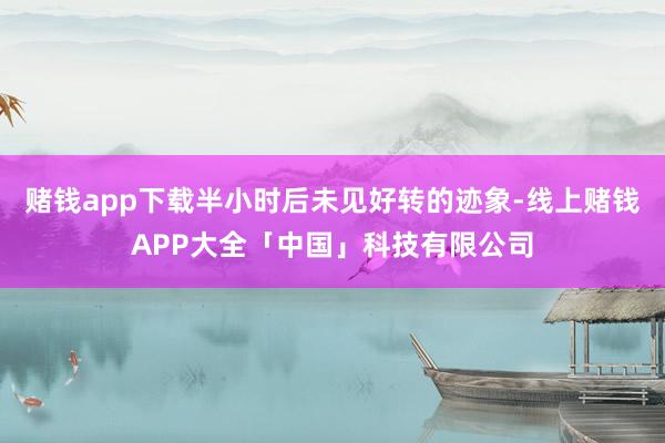 赌钱app下载半小时后未见好转的迹象-线上赌钱APP大全「中国」科技有限公司
