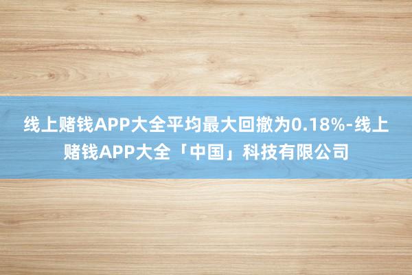 线上赌钱APP大全平均最大回撤为0.18%-线上赌钱APP大全「中国」科技有限公司