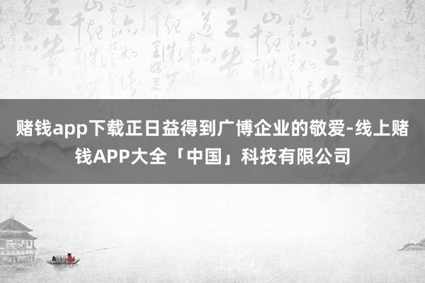 赌钱app下载正日益得到广博企业的敬爱-线上赌钱APP大全「中国」科技有限公司