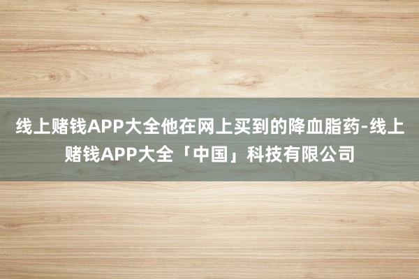 线上赌钱APP大全他在网上买到的降血脂药-线上赌钱APP大全「中国」科技有限公司