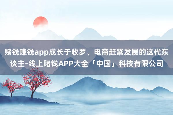 赌钱赚钱app成长于收罗、电商赶紧发展的这代东谈主-线上赌钱APP大全「中国」科技有限公司