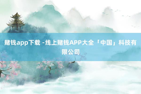 赌钱app下载 -线上赌钱APP大全「中国」科技有限公司