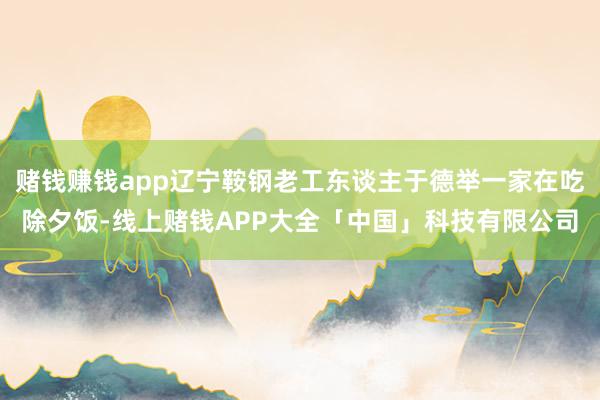 赌钱赚钱app辽宁鞍钢老工东谈主于德举一家在吃除夕饭-线上赌钱APP大全「中国」科技有限公司