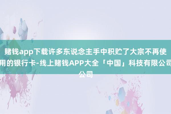 赌钱app下载许多东说念主手中积贮了大宗不再使用的银行卡-线上赌钱APP大全「中国」科技有限公司