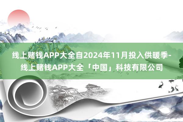 线上赌钱APP大全自2024年11月投入供暖季-线上赌钱APP大全「中国」科技有限公司