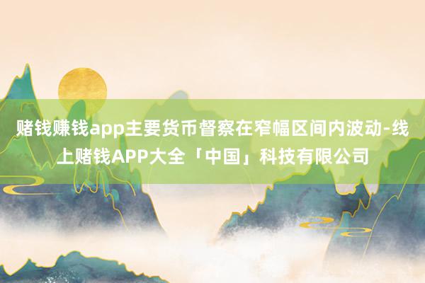 赌钱赚钱app主要货币督察在窄幅区间内波动-线上赌钱APP大全「中国」科技有限公司