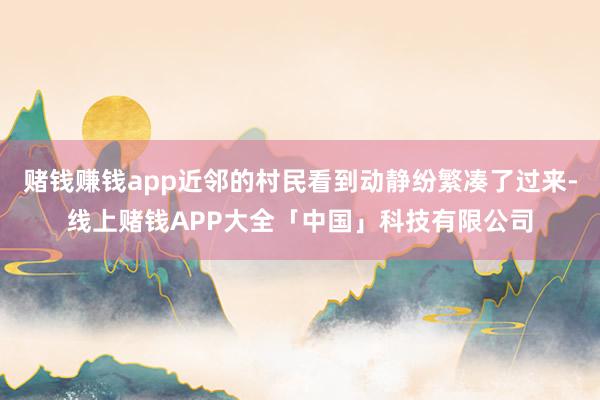 赌钱赚钱app近邻的村民看到动静纷繁凑了过来-线上赌钱APP大全「中国」科技有限公司