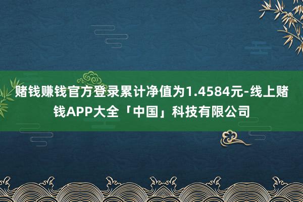 赌钱赚钱官方登录累计净值为1.4584元-线上赌钱APP大全「中国」科技有限公司