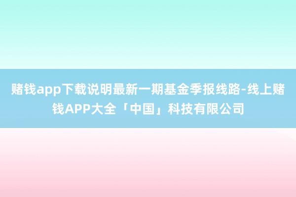 赌钱app下载说明最新一期基金季报线路-线上赌钱APP大全「中国」科技有限公司