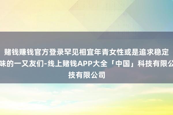 赌钱赚钱官方登录罕见相宜年青女性或是追求稳定气味的一又友们-线上赌钱APP大全「中国」科技有限公司