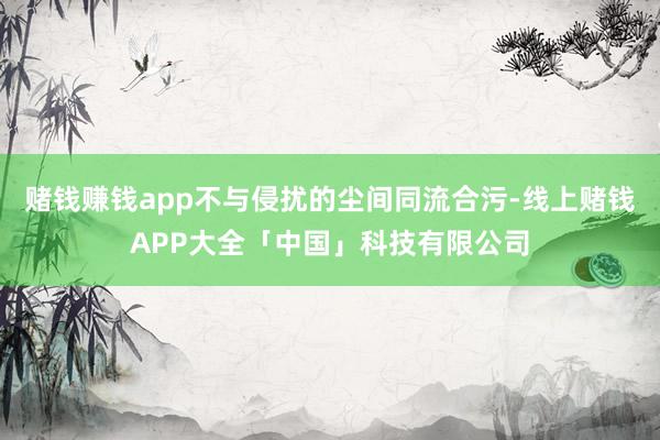 赌钱赚钱app不与侵扰的尘间同流合污-线上赌钱APP大全「中国」科技有限公司