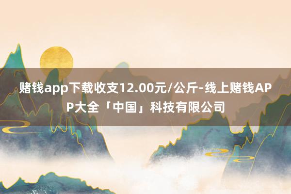 赌钱app下载收支12.00元/公斤-线上赌钱APP大全「中国」科技有限公司
