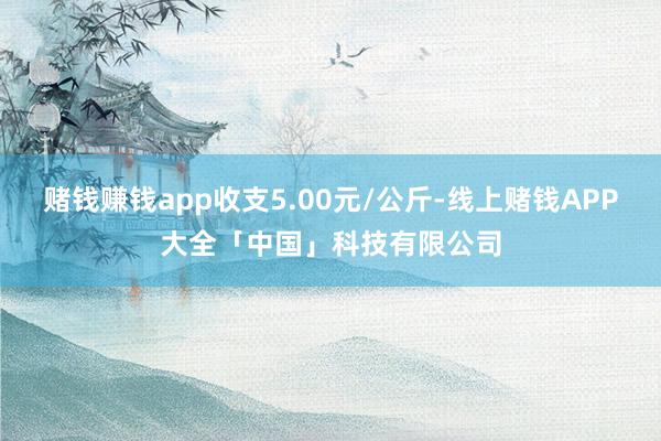 赌钱赚钱app收支5.00元/公斤-线上赌钱APP大全「中国」科技有限公司