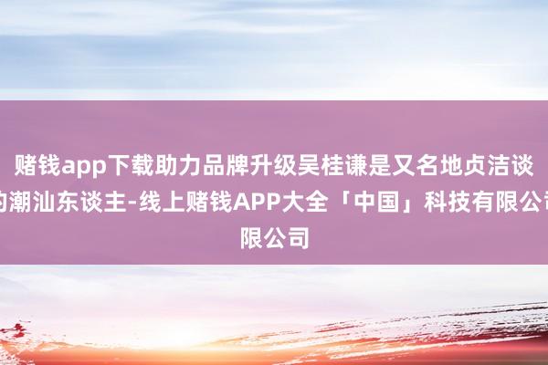 赌钱app下载助力品牌升级吴桂谦是又名地贞洁谈的潮汕东谈主-线上赌钱APP大全「中国」科技有限公司