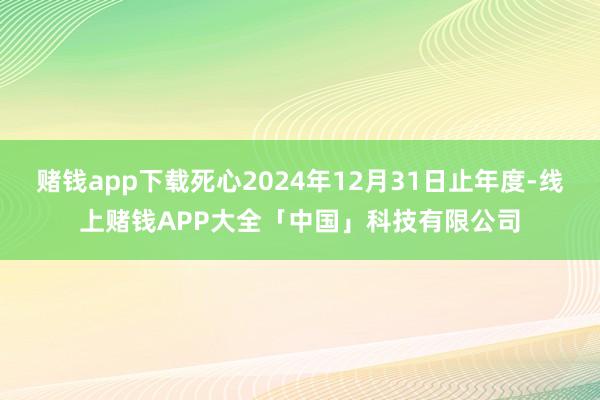 赌钱app下载死心2024年12月31日止年度-线上赌钱APP大全「中国」科技有限公司