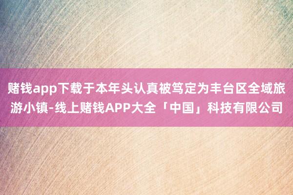 赌钱app下载于本年头认真被笃定为丰台区全域旅游小镇-线上赌钱APP大全「中国」科技有限公司