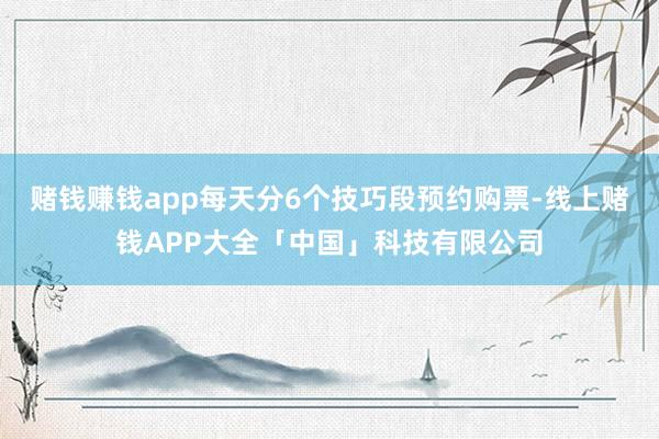 赌钱赚钱app每天分6个技巧段预约购票-线上赌钱APP大全「中国」科技有限公司