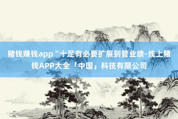 赌钱赚钱app“十足有必要扩展到管业绩-线上赌钱APP大全「中国」科技有限公司