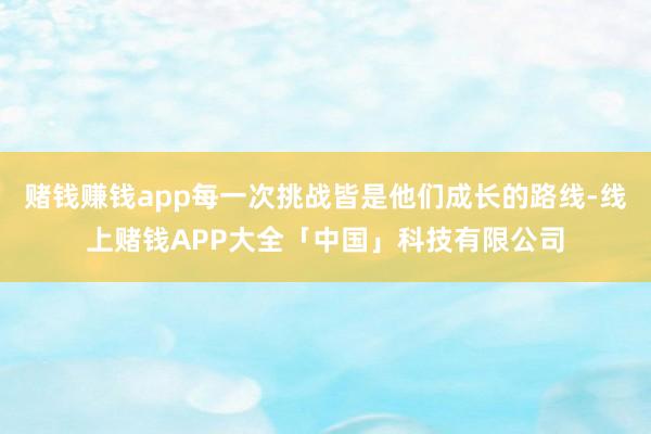 赌钱赚钱app每一次挑战皆是他们成长的路线-线上赌钱APP大全「中国」科技有限公司