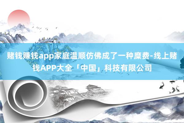 赌钱赚钱app家庭温顺仿佛成了一种糜费-线上赌钱APP大全「中国」科技有限公司