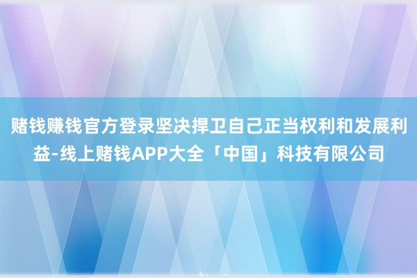 赌钱赚钱官方登录坚决捍卫自己正当权利和发展利益-线上赌钱APP大全「中国」科技有限公司