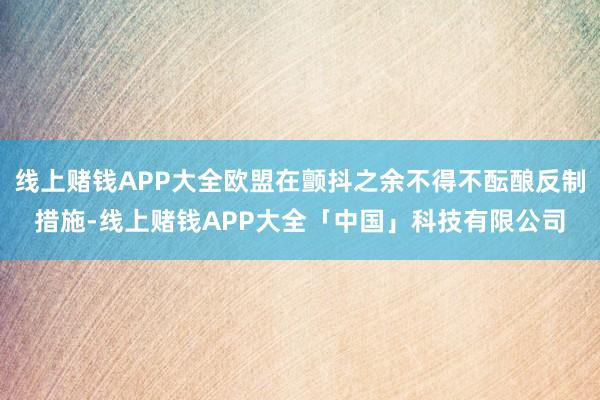 线上赌钱APP大全欧盟在颤抖之余不得不酝酿反制措施-线上赌钱APP大全「中国」科技有限公司