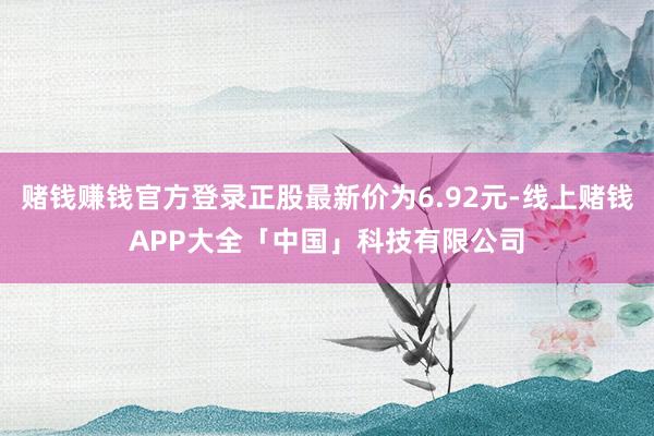 赌钱赚钱官方登录正股最新价为6.92元-线上赌钱APP大全「中国」科技有限公司