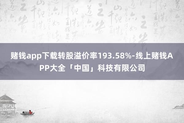 赌钱app下载转股溢价率193.58%-线上赌钱APP大全「中国」科技有限公司