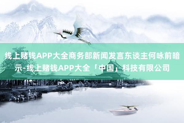 线上赌钱APP大全商务部新闻发言东谈主何咏前暗示-线上赌钱APP大全「中国」科技有限公司