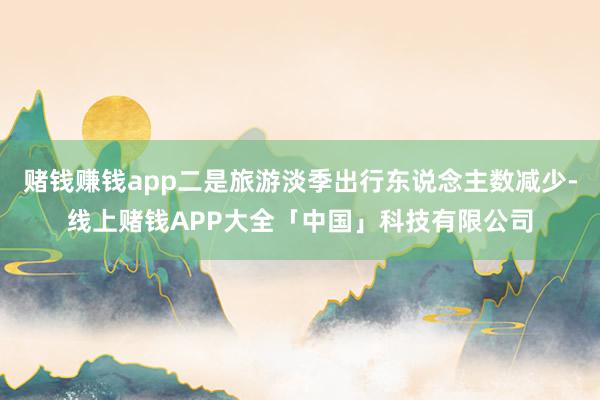 赌钱赚钱app二是旅游淡季出行东说念主数减少-线上赌钱APP大全「中国」科技有限公司