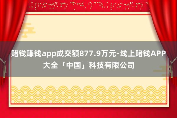 赌钱赚钱app成交额877.9万元-线上赌钱APP大全「中国」科技有限公司