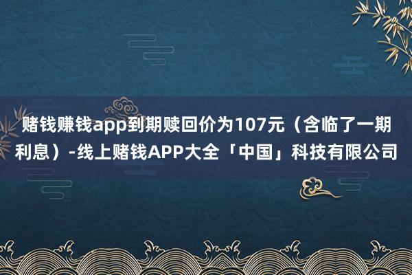 赌钱赚钱app到期赎回价为107元（含临了一期利息）-线上赌钱APP大全「中国」科技有限公司