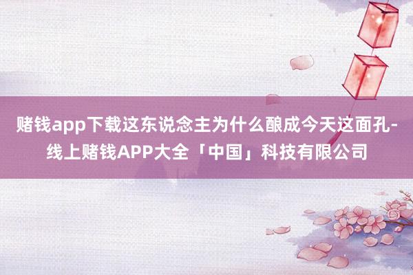赌钱app下载这东说念主为什么酿成今天这面孔-线上赌钱APP大全「中国」科技有限公司