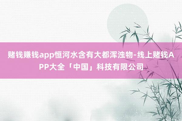 赌钱赚钱app恒河水含有大都浑浊物-线上赌钱APP大全「中国」科技有限公司
