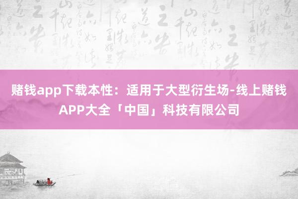 赌钱app下载本性：适用于大型衍生场-线上赌钱APP大全「中国」科技有限公司
