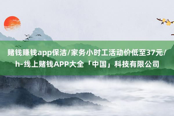 赌钱赚钱app保洁/家务小时工活动价低至37元/h-线上赌钱APP大全「中国」科技有限公司