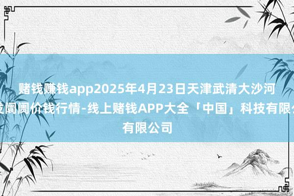 赌钱赚钱app2025年4月23日天津武清大沙河批发阛阓价钱行情-线上赌钱APP大全「中国」科技有限公司
