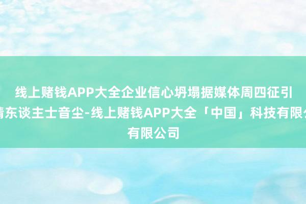线上赌钱APP大全企业信心坍塌　　据媒体周四征引知情东谈主士音尘-线上赌钱APP大全「中国」科技有限公司